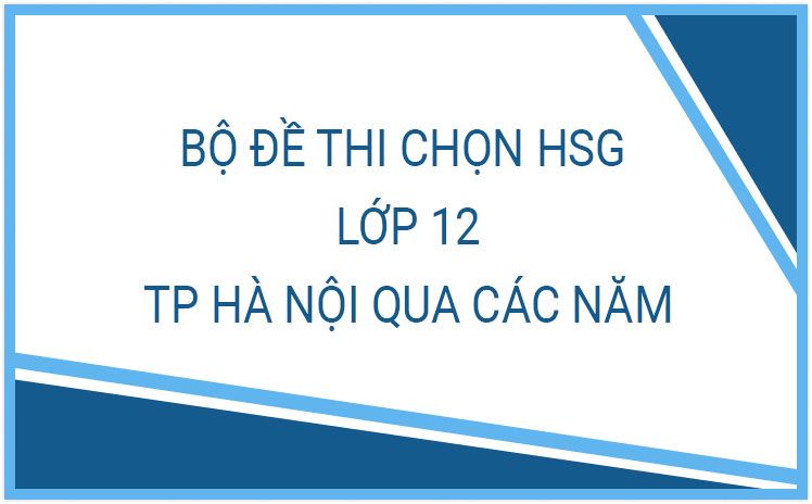 NEW_Tổng hợp đề thi chọn HSG lớp 12 THPT thành phố Hà Nội qua các năm